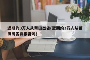 近期约3万人从莆田出省(近期约3万人从莆田出省要报备吗)