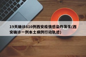 19天确诊810例西安疫情感染咋发生(西安确诊一例本土病例行动轨迹)