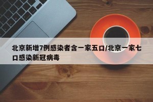 北京新增7例感染者含一家五口/北京一家七口感染新冠病毒