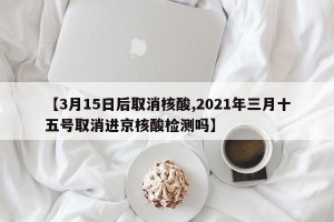 【3月15日后取消核酸,2021年三月十五号取消进京核酸检测吗】