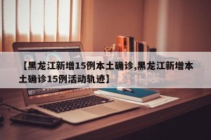 【黑龙江新增15例本土确诊,黑龙江新增本土确诊15例活动轨迹】