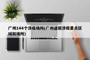 广州144个涉疫场所(广州通报涉疫重点区域和场所)