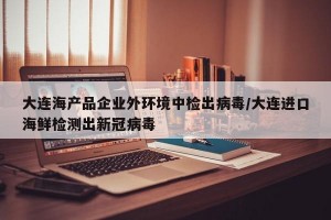 大连海产品企业外环境中检出病毒/大连进口海鲜检测出新冠病毒