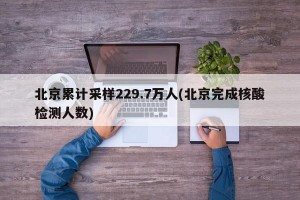 北京累计采样229.7万人(北京完成核酸检测人数)