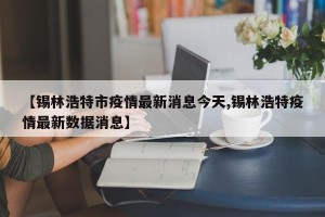 【锡林浩特市疫情最新消息今天,锡林浩特疫情最新数据消息】