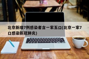 北京新增7例感染者含一家五口(北京一家7口感染新冠肺炎)