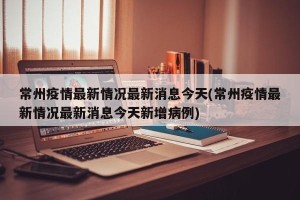 常州疫情最新情况最新消息今天(常州疫情最新情况最新消息今天新增病例)