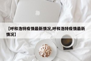 【呼和浩特疫情最新情况,呼和浩特疫情最新情况】