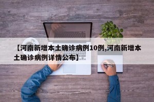 【河南新增本土确诊病例10例,河南新增本土确诊病例详情公布】