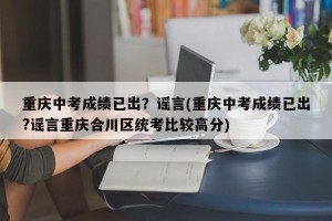 重庆中考成绩已出？谣言(重庆中考成绩已出?谣言重庆合川区统考比较高分)