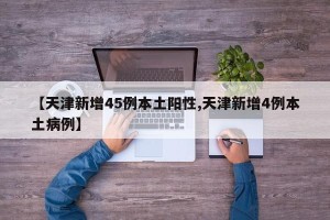 【天津新增45例本土阳性,天津新增4例本土病例】
