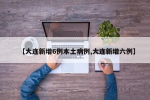 【大连新增6例本土病例,大连新增六例】
