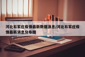 河北石家庄疫情最新数据消息/河北石家庄疫情最新消息分布图