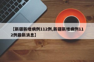 【新疆新增病例112例,新疆新增病例112例最新消息】