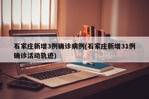 石家庄新增3例确诊病例(石家庄新增31例确诊活动轨迹)