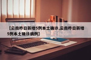【云南昨日新增5例本土确诊,云南昨日新增5例本土确诊病例】