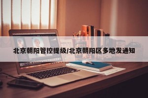北京朝阳管控提级/北京朝阳区多地发通知
