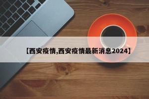 【西安疫情,西安疫情最新消息2024】