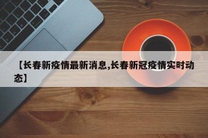 【长春新疫情最新消息,长春新冠疫情实时动态】