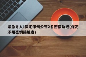 紧急寻人!保定涿州公布2名密接轨迹(保定涿州密切接触者)