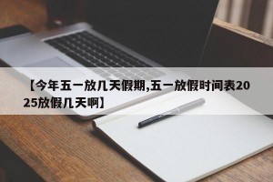 【今年五一放几天假期,五一放假时间表2025放假几天啊】