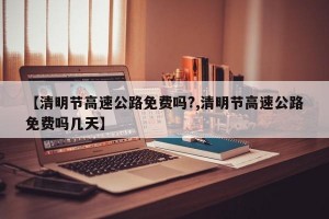 【清明节高速公路免费吗?,清明节高速公路免费吗几天】