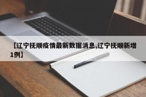 【辽宁抚顺疫情最新数据消息,辽宁抚顺新增1例】