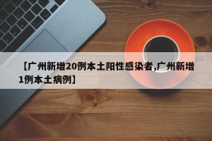 【广州新增20例本土阳性感染者,广州新增1例本土病例】