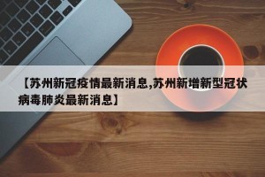 【苏州新冠疫情最新消息,苏州新增新型冠状病毒肺炎最新消息】