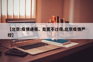 【北京:疫情通报、处置不过夜,北京疫情严控】
