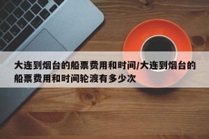 大连到烟台的船票费用和时间/大连到烟台的船票费用和时间轮渡有多少次