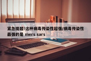 紧急提醒!这种病毒传染性超强/病毒传染性最强的是 mers sars