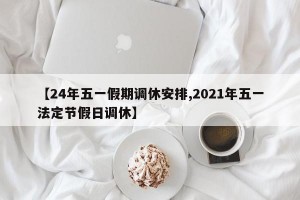 【24年五一假期调休安排,2021年五一法定节假日调休】