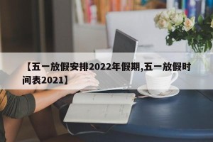【五一放假安排2022年假期,五一放假时间表2021】
