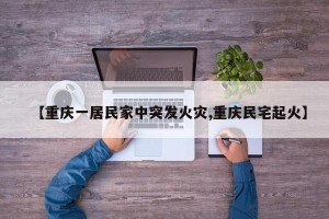 【重庆一居民家中突发火灾,重庆民宅起火】