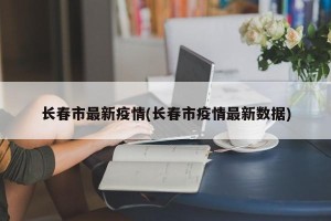 长春市最新疫情(长春市疫情最新数据)