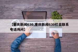 【重庆新闻630,重庆新闻630栏目联系电话询问】