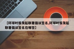 【环球时报发起联署倡议签名,环球时报发起联署倡议签名在哪签】