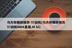 乌方称摧毁俄苏-57战机(乌方称摧毁俄苏57战机MBA直播,M bi)