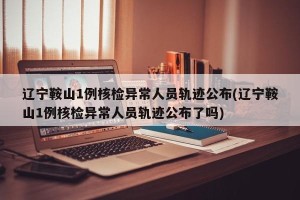辽宁鞍山1例核检异常人员轨迹公布(辽宁鞍山1例核检异常人员轨迹公布了吗)