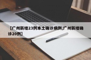 【广州新增23例本土确诊病例,广州新增确诊20例】