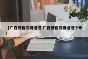 【广西最新疫情通报,广西最新疫情通报今天】