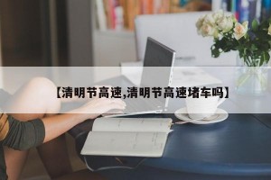 【清明节高速,清明节高速堵车吗】