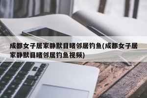成都女子居家静默目睹邻居钓鱼(成都女子居家静默目睹邻居钓鱼视频)