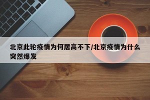 北京此轮疫情为何居高不下/北京疫情为什么突然爆发