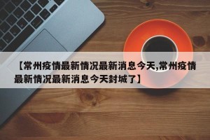 【常州疫情最新情况最新消息今天,常州疫情最新情况最新消息今天封城了】