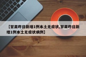 【甘肃昨日新增1例本土无症状,甘肃昨日新增1例本土无症状病例】