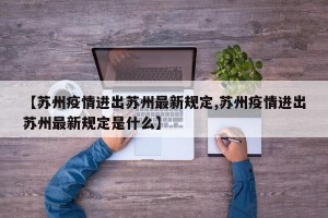 【苏州疫情进出苏州最新规定,苏州疫情进出苏州最新规定是什么】