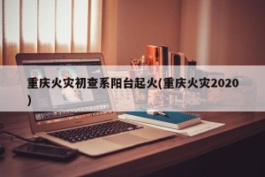 重庆火灾初查系阳台起火(重庆火灾2020)