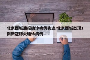 北京西城通报确诊病例轨迹/北京西城出现1例新冠肺炎确诊病例